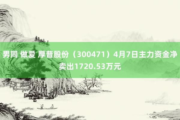 男同 做爱 厚普股份（300471）4月7日主力资金净卖出1720.53万元