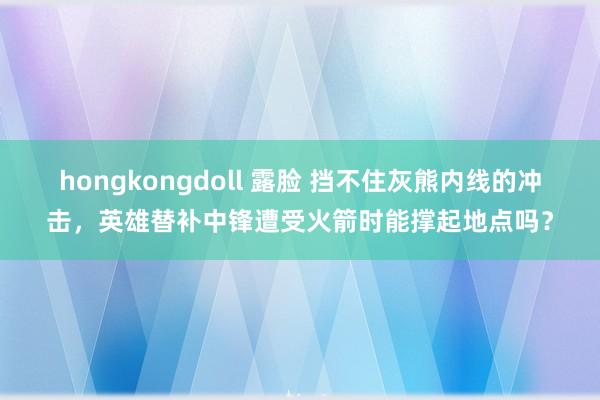 hongkongdoll 露脸 挡不住灰熊内线的冲击，英雄替补中锋遭受火箭时能撑起地点吗？