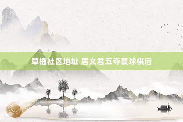 草榴社区地址 居文君五夺寰球棋后