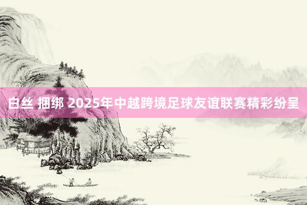 白丝 捆绑 2025年中越跨境足球友谊联赛精彩纷呈