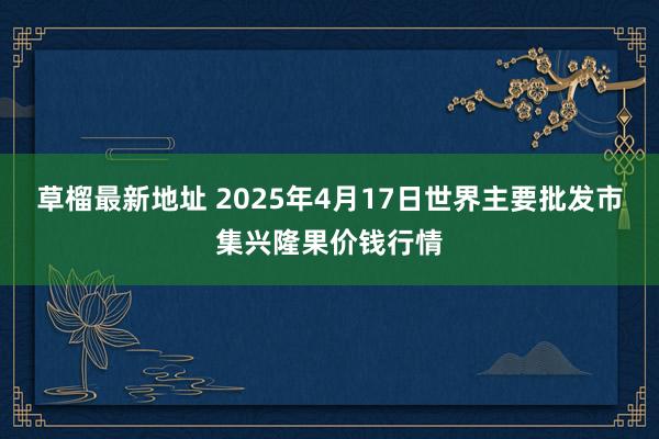 草榴最新地址 2025年4月17日世界主要批发市集兴隆果价钱行情