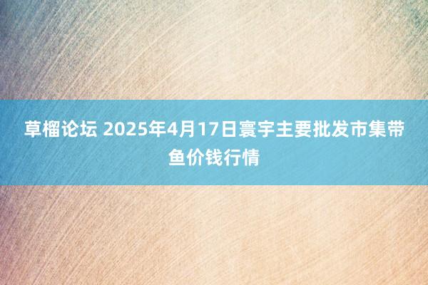 草榴论坛 2025年4月17日寰宇主要批发市集带鱼价钱行情