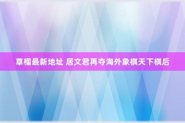 草榴最新地址 居文君再夺海外象棋天下棋后