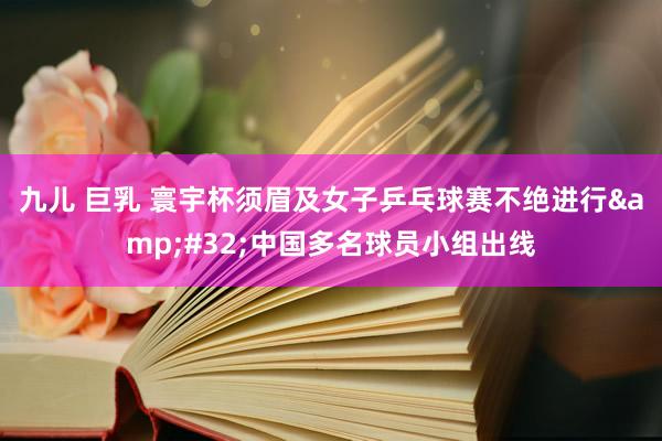 九儿 巨乳 寰宇杯须眉及女子乒乓球赛不绝进行&#32;中国多名球员小组出线