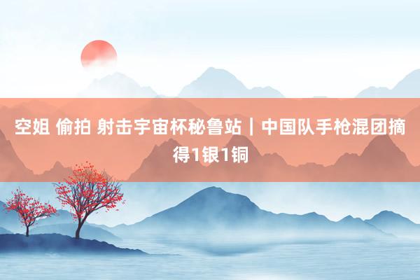 空姐 偷拍 射击宇宙杯秘鲁站｜中国队手枪混团摘得1银1铜