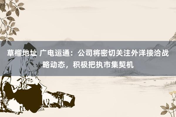 草榴地址 广电运通：公司将密切关注外洋接洽战略动态，积极把执市集契机