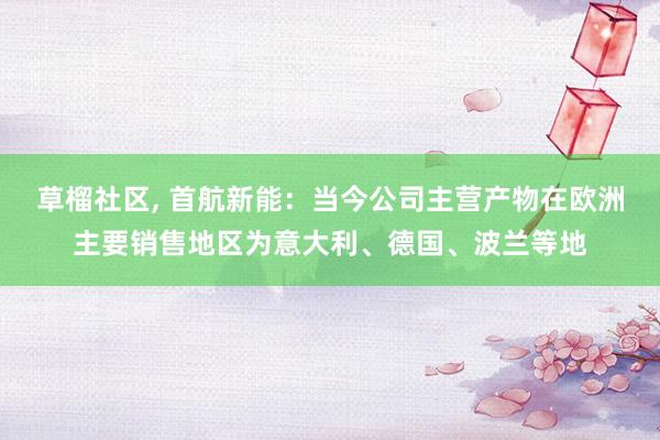 草榴社区， 首航新能：当今公司主营产物在欧洲主要销售地区为意大利、德国、波兰等地