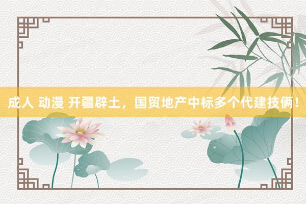 成人 动漫 开疆辟土，国贸地产中标多个代建技俩！