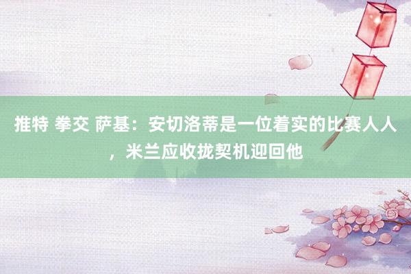 推特 拳交 萨基：安切洛蒂是一位着实的比赛人人，米兰应收拢契机迎回他