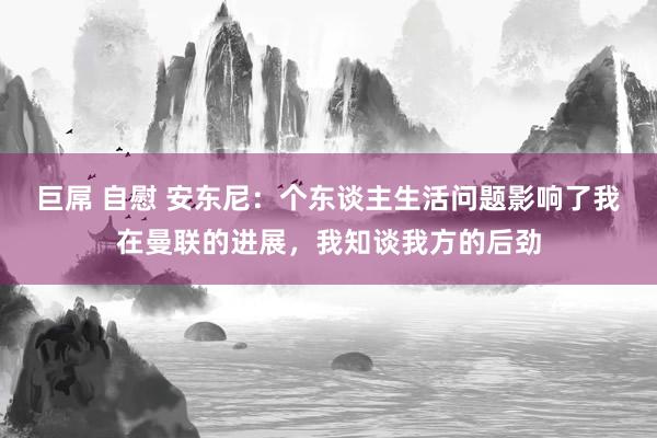 巨屌 自慰 安东尼：个东谈主生活问题影响了我在曼联的进展，我知谈我方的后劲
