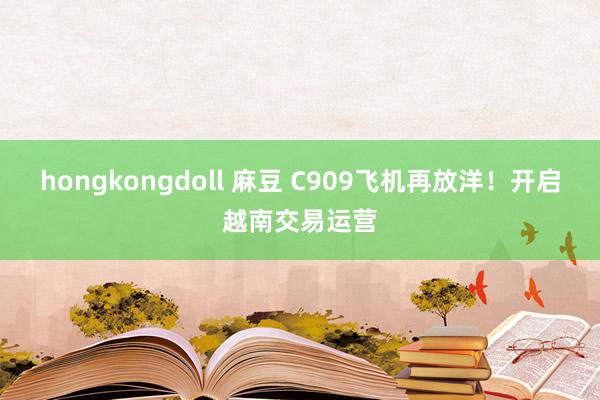 hongkongdoll 麻豆 C909飞机再放洋！开启越南交易运营