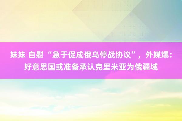妹妹 自慰 “急于促成俄乌停战协议”，外媒爆：好意思国或准备承认克里米亚为俄疆域