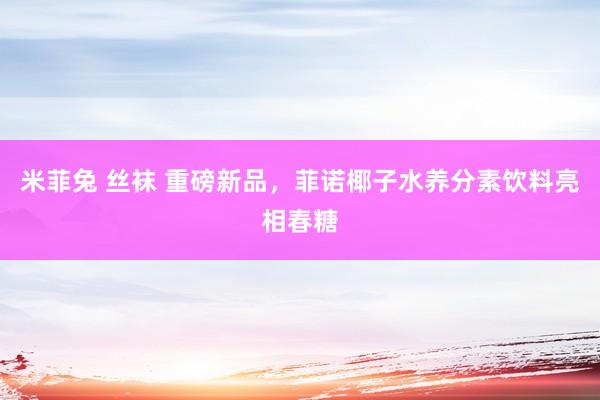 米菲兔 丝袜 重磅新品，菲诺椰子水养分素饮料亮相春糖