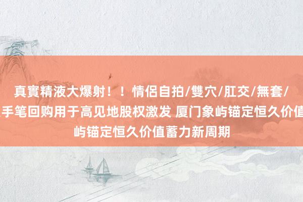 真實精液大爆射！！情侶自拍/雙穴/肛交/無套/大量噴精 大手笔回购用于高见地股权激发 厦门象屿锚定恒久价值蓄力新周期