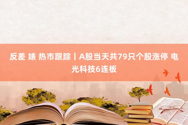 反差 婊 热市跟踪丨A股当天共79只个股涨停 电光科技6连板