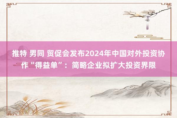 推特 男同 贸促会发布2024年中国对外投资协作“得益单”：简略企业拟扩大投资界限