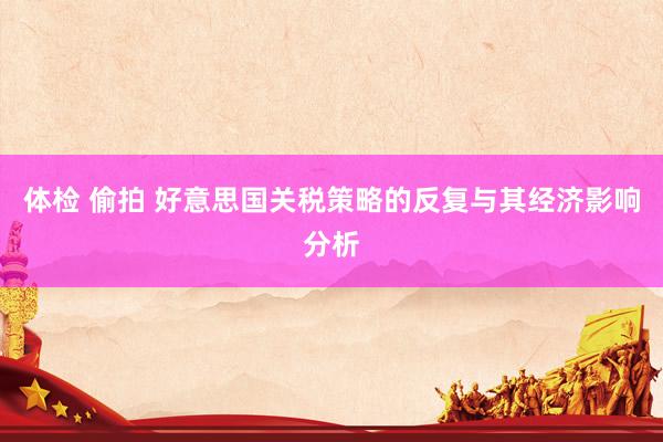 体检 偷拍 好意思国关税策略的反复与其经济影响分析
