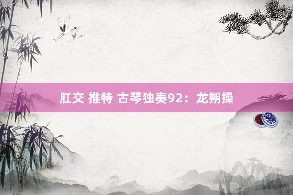 肛交 推特 古琴独奏92：龙朔操