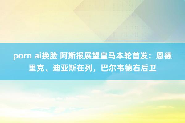 porn ai换脸 阿斯报展望皇马本轮首发：恩德里克、迪亚斯在列，巴尔韦德右后卫