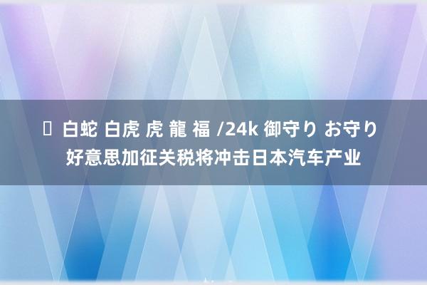 ✨白蛇 白虎 虎 龍 福 /24k 御守り お守り 好意思加征关税将冲击日本汽车产业