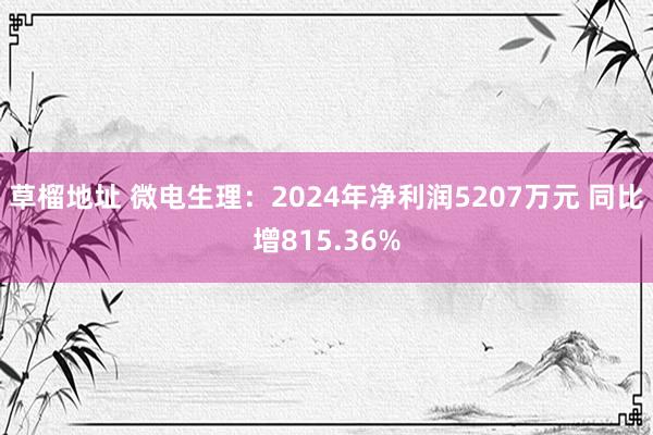 草榴地址 微电生理：2024年净利润5207万元 同比增815.36%
