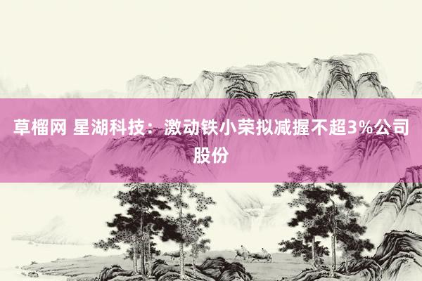 草榴网 星湖科技：激动铁小荣拟减握不超3%公司股份