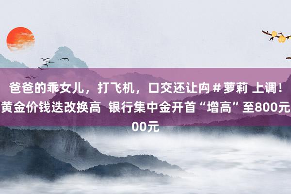 爸爸的乖女儿，打飞机，口交还让禸＃萝莉 上调！黄金价钱迭改换高  银行集中金开首“增高”至800元