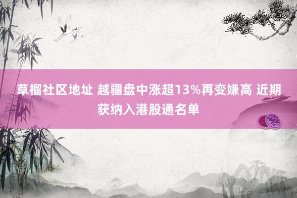 草榴社区地址 越疆盘中涨超13%再变嫌高 近期获纳入港股通名单