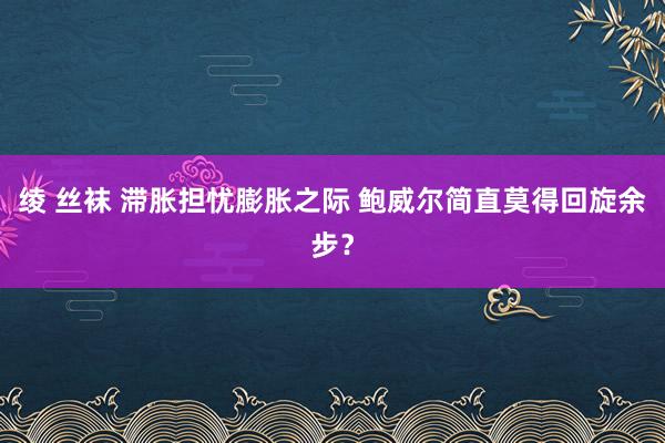 绫 丝袜 滞胀担忧膨胀之际 鲍威尔简直莫得回旋余步？