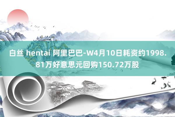 白丝 hentai 阿里巴巴-W4月10日耗资约1998.81万好意思元回购150.72万股