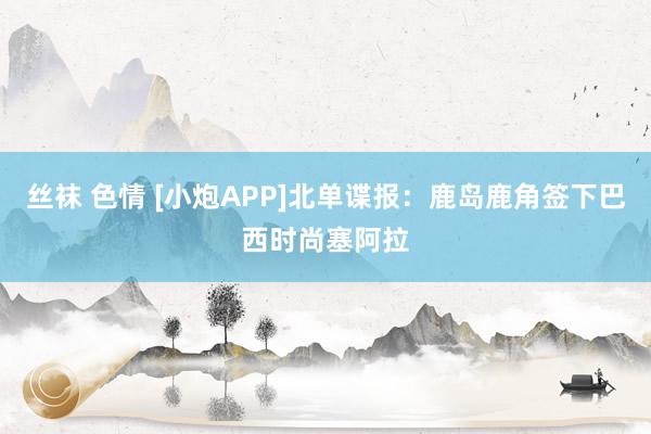 丝袜 色情 [小炮APP]北单谍报：鹿岛鹿角签下巴西时尚塞阿拉