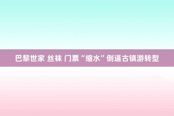 巴黎世家 丝袜 门票“缩水”倒逼古镇游转型
