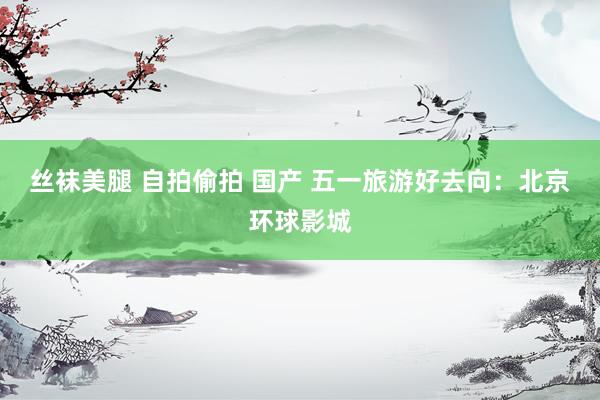 丝袜美腿 自拍偷拍 国产 五一旅游好去向：北京环球影城