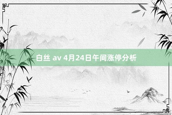 白丝 av 4月24日午间涨停分析