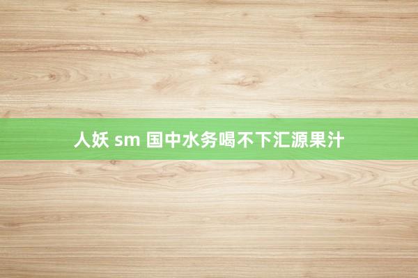 人妖 sm 国中水务喝不下汇源果汁
