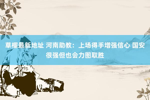 草榴最新地址 河南助教：上场得手增强信心 国安很强但也会力图取胜