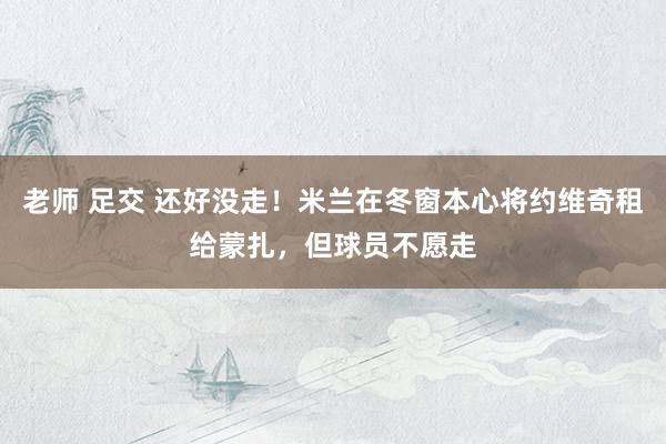 老师 足交 还好没走！米兰在冬窗本心将约维奇租给蒙扎，但球员不愿走