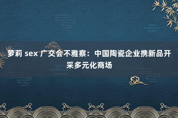 萝莉 sex 广交会不雅察：中国陶瓷企业携新品开采多元化商场