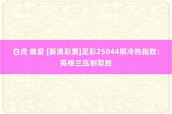白虎 做爱 [新浪彩票]足彩25044期冷热指数：英格兰压制取胜