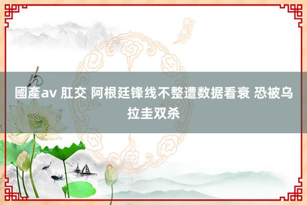 國產av 肛交 阿根廷锋线不整遭数据看衰 恐被乌拉圭双杀