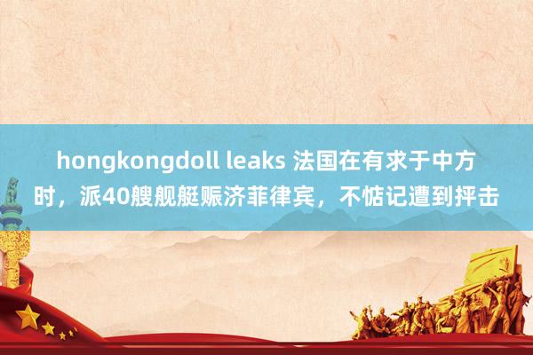 hongkongdoll leaks 法国在有求于中方时,派40艘舰艇赈济菲律宾,不惦记遭到抨击