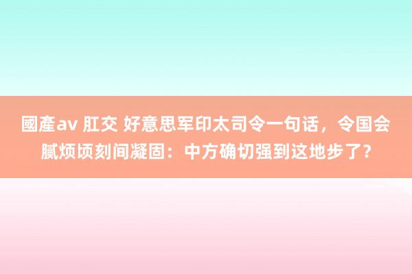 國產av 肛交 好意思军印太司令一句话,令国会腻烦顷刻间凝固:中方确切强到这地步了?