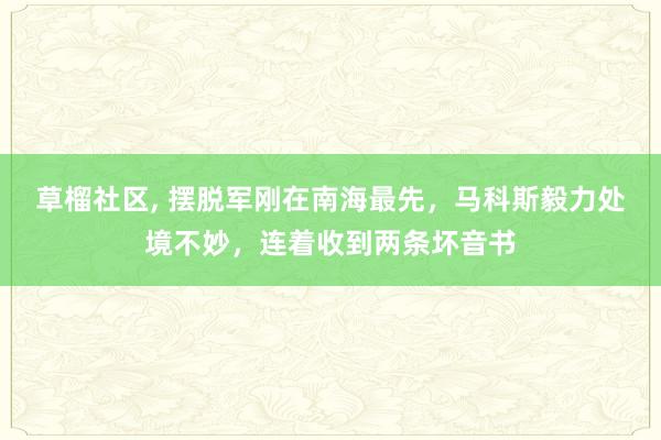 草榴社区， 摆脱军刚在南海最先，马科斯毅力处境不妙，连着收到两条坏音书