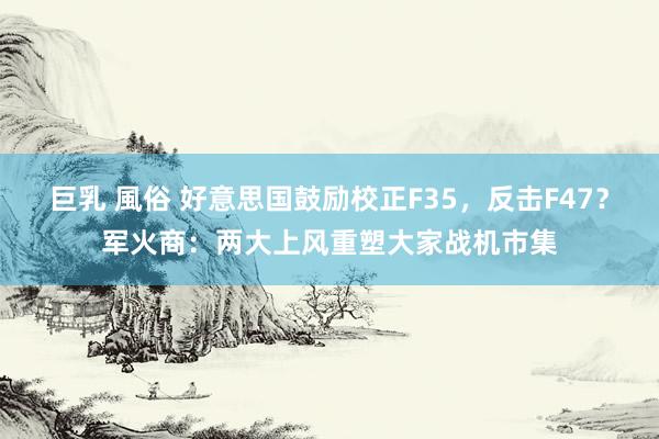 巨乳 風俗 好意思国鼓励校正F35，反击F47？军火商：两大上风重塑大家战机市集