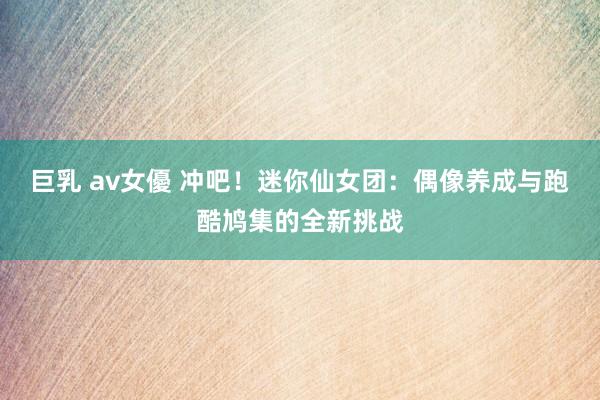巨乳 av女優 冲吧！迷你仙女团：偶像养成与跑酷鸠集的全新挑战