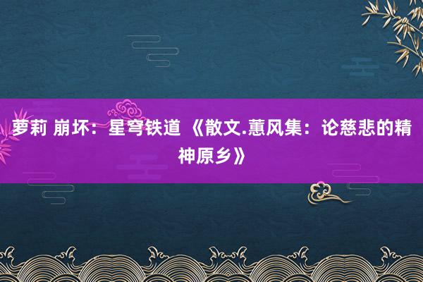 萝莉 崩坏：星穹铁道 《散文.蕙风集：论慈悲的精神原乡》