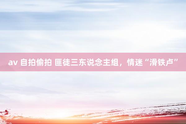 av 自拍偷拍 匪徒三东说念主组，情迷“滑铁卢”