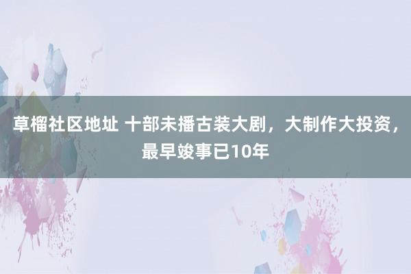 草榴社区地址 十部未播古装大剧，大制作大投资，最早竣事已10年