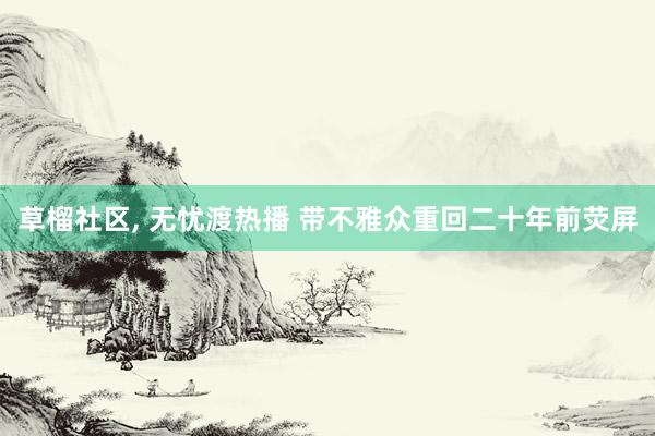 草榴社区， 无忧渡热播 带不雅众重回二十年前荧屏